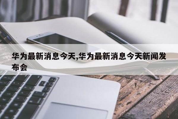 华为最新动态更新，最新资讯一网打尽